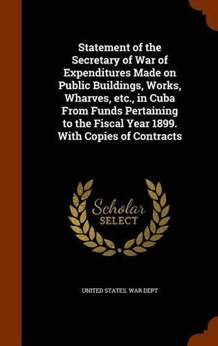 Cover image for Statement of the Secretary of War of Expenditures Made on Public Buildings, Works, Wharves, Etc., in Cuba from Funds Pertaining to the Fiscal Year 1899. with Copies of Contracts