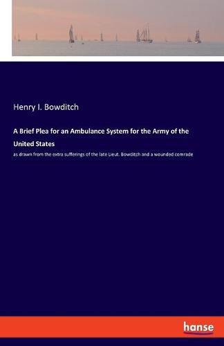 Cover image for A Brief Plea for an Ambulance System for the Army of the United States: as drawn from the extra sufferings of the late Lieut. Bowditch and a wounded comrade