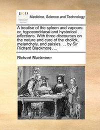 Cover image for A Treatise of the Spleen and Vapours: Or, Hypocondriacal and Hysterical Affections. with Three Discourses on the Nature and Cure of the Cholick, Melancholy, and Palsies. ... by Sir Richard Blackmore, ...