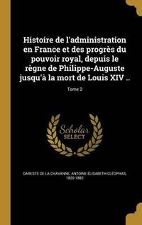 Cover image for Histoire de L'Administration En France Et Des Progres Du Pouvoir Royal, Depuis Le Regne de Philippe-Auguste Jusqu'a La Mort de Louis XIV ..; Tome 2