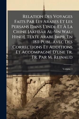 Cover image for Relation Des Voyages Faits Par Les Arabes Et Les Persans Dans L'Inde Et La Chine [Akhb[r Al-Sn Wal-Hind]. Texte Arabe Impr. En 1811 Publ. Avec Des Corrections Et Additions Et Accompagn D'Une Tr. Fr. Par M. Reinaud, Volume 1