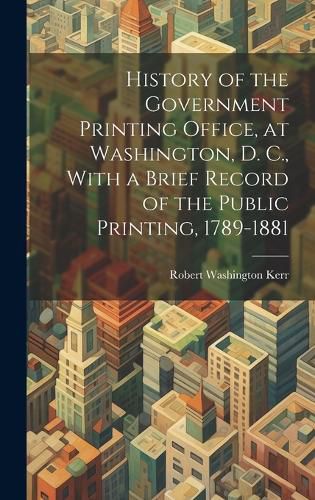 Cover image for History of the Government Printing Office, at Washington, D. C., With a Brief Record of the Public Printing, 1789-1881