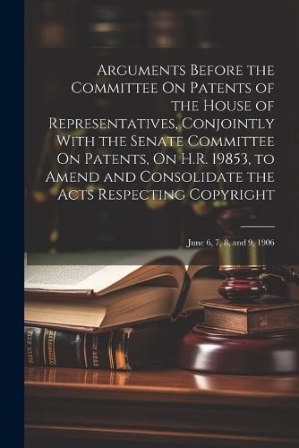 Cover image for Arguments Before the Committee On Patents of the House of Representatives, Conjointly With the Senate Committee On Patents, On H.R. 19853, to Amend and Consolidate the Acts Respecting Copyright