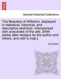 Cover image for The Beauties of Wiltshire, Displayed in Statistical, Historical, and Descriptive Sketches: Interspersed with Anecdotes of the Arts. [With Plates After Designs by the Author and Others, and with a Map.] Vol. I