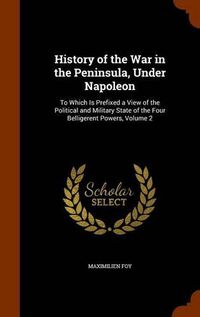 Cover image for History of the War in the Peninsula, Under Napoleon: To Which Is Prefixed a View of the Political and Military State of the Four Belligerent Powers, Volume 2