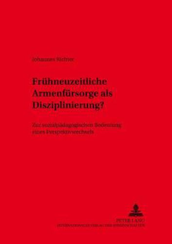 Fruehneuzeitliche Armenfuersorge ALS Disziplinierung: Zur Sozialpaedagogischen Bedeutung Eines Perspektivenwechsels