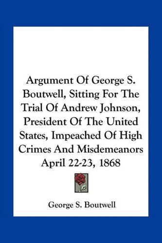 Argument of George S. Boutwell, Sitting for the Trial of Andrew Johnson, President of the United States, Impeached of High Crimes and Misdemeanors April 22-23, 1868