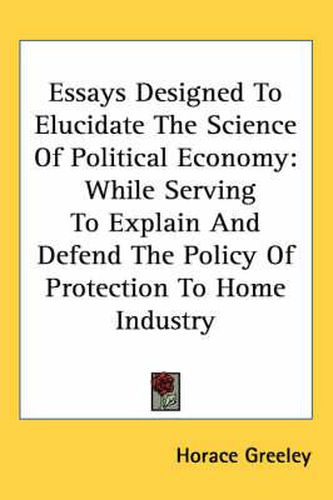 Cover image for Essays Designed To Elucidate The Science Of Political Economy: While Serving To Explain And Defend The Policy Of Protection To Home Industry