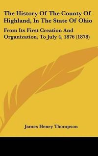 Cover image for The History of the County of Highland, in the State of Ohio: From Its First Creation and Organization, to July 4, 1876 (1878)