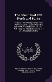 Cover image for The Beauties of Fox, North and Burke: Selected from Their Speeches, from the Passing of the Quebec ACT, in the Year 1774, Down to the Present Time: With a Copious Index to the Whole, and an Address to the Public