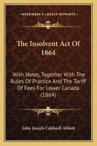 Cover image for The Insolvent Act of 1864: With Notes, Together with the Rules of Practice and the Tariff of Fees for Lower Canada (1864)