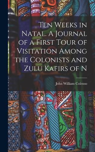 Ten Weeks in Natal. A Journal of a First Tour of Visitation Among the Colonists and Zulu Kafirs of N