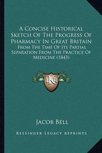 Cover image for A Concise Historical Sketch of the Progress of Pharmacy in Great Britain: From the Time of Its Partial Separation from the Practice of Medicine (1843)