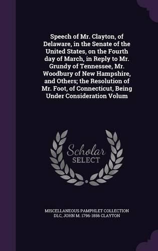 Cover image for Speech of Mr. Clayton, of Delaware, in the Senate of the United States, on the Fourth day of March, in Reply to Mr. Grundy of Tennessee, Mr. Woodbury of New Hampshire, and Others; the Resolution of Mr. Foot, of Connecticut, Being Under Consideration Volum