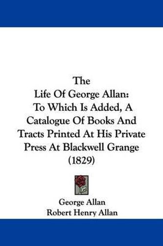 Cover image for The Life Of George Allan: To Which Is Added, A Catalogue Of Books And Tracts Printed At His Private Press At Blackwell Grange (1829)