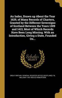 Cover image for An Index, Drawn Up about the Year 1629, of Many Records of Charters, Granted by the Different Sovereigns of Scotland Between the Years 1309 and 1413, Most of Which Records Have Been Long Missing. with an Introduction, Giving a State, Founded On...