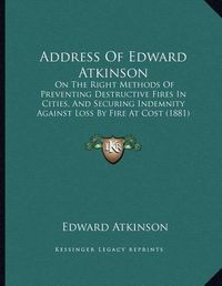 Cover image for Address of Edward Atkinson: On the Right Methods of Preventing Destructive Fires in Cities, and Securing Indemnity Against Loss by Fire at Cost (1881)