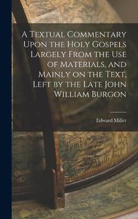 Cover image for A Textual Commentary Upon the Holy Gospels Largely From the use of Materials, and Mainly on the Text, Left by the Late John William Burgon