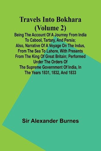 Travels Into Bokhara (Volume 2) Being the Account of A Journey from India to Cabool, Tartary, and Persia; Also, Narrative of a Voyage on the Indus, From the Sea to Lahore, With Presents From the King of Great Britain; Performed Under the Orders of the Supr