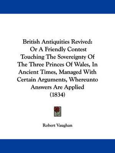 Cover image for British Antiquities Revived: Or A Friendly Contest Touching The Sovereignty Of The Three Princes Of Wales, In Ancient Times, Managed With Certain Arguments, Whereunto Answers Are Applied (1834)