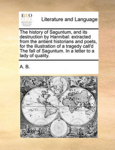 Cover image for The History of Saguntum, and Its Destruction by Hannibal: Extracted from the Antient Historians and Poets, for the Illustration of a Tragedy Call'd the Fall of Saguntum. in a Letter to a Lady of Quality.