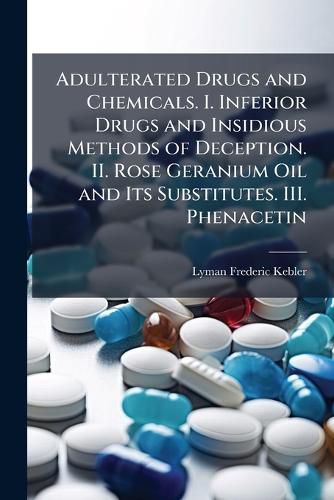 Cover image for Adulterated Drugs and Chemicals. I. Inferior Drugs and Insidious Methods of Deception. II. Rose Geranium Oil and Its Substitutes. III. Phenacetin
