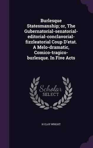 Cover image for Burlesque Statesmanship; Or, the Gubernatorial-Senatorial-Editorial-Conclavorial-Fizzleatorial Coup D'Etat. a Melo-Dramatic, Comico-Tragico-Burlesque. in Five Acts