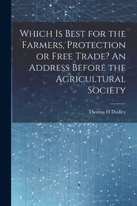 Cover image for Which is Best for the Farmers, Protection or Free Trade? An Address Before the Agricultural Society