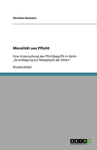 Moralitat aus Pflicht: Eine Untersuchung des Pflichtbegriffs in Kants  Grundlegung zur Metaphysik der Sitten