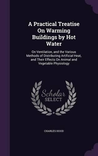 A Practical Treatise on Warming Buildings by Hot Water: On Ventilation, and the Various Methods of Distributing Artificial Heat, and Their Effects on Animal and Vegetable Physiology