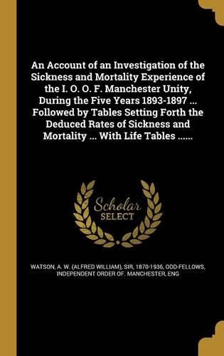 Cover image for An Account of an Investigation of the Sickness and Mortality Experience of the I. O. O. F. Manchester Unity, During the Five Years 1893-1897 ... Followed by Tables Setting Forth the Deduced Rates of Sickness and Mortality ... With Life Tables ......