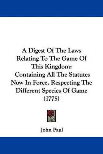 Cover image for A Digest Of The Laws Relating To The Game Of This Kingdom: Containing All The Statutes Now In Force, Respecting The Different Species Of Game (1775)