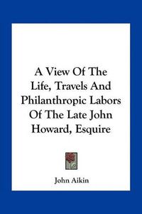 Cover image for A View of the Life, Travels and Philanthropic Labors of the Late John Howard, Esquire