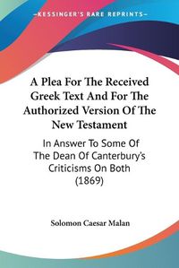 Cover image for A Plea For The Received Greek Text And For The Authorized Version Of The New Testament: In Answer To Some Of The Dean Of Canterbury's Criticisms On Both (1869)