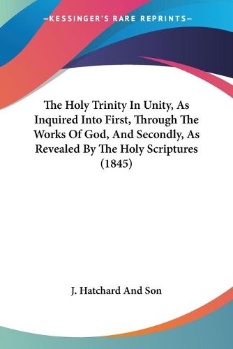 Cover image for The Holy Trinity In Unity, As Inquired Into First, Through The Works Of God, And Secondly, As Revealed By The Holy Scriptures (1845)