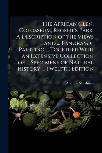 Cover image for The African Glen, Colosseum, Regent's Park. A Description of the Views ... and ... Panoramic Painting ... Together With an Extensive Collection of ... Specimens of Natural History ... Twelfth Edition