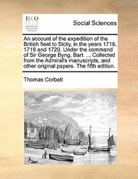 Cover image for An Account of the Expedition of the British Fleet to Sicily, in the Years 1718, 1719 and 1720. Under the Command of Sir George Byng, Bart. ... Collected from the Admiral's Manuscripts, and Other Original Papers. the Fifth Edition.