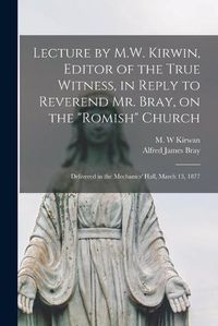 Cover image for Lecture by M.W. Kirwin, Editor of the True Witness, in Reply to Reverend Mr. Bray, on the Romish Church [microform]: Delivered in the Mechanics' Hall, March 13, 1877