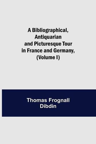 A Bibliographical, Antiquarian and Picturesque Tour in France and Germany, (Volume I)