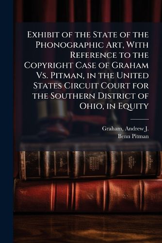 Cover image for Exhibit of the State of the Phonographic Art, With Reference to the Copyright Case of Graham Vs. Pitman, in the United States Circuit Court for the Southern District of Ohio, in Equity