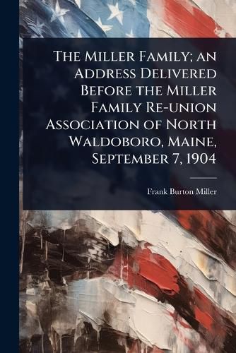 Cover image for The Miller Family; an Address Delivered Before the Miller Family Re-union Association of North Waldoboro, Maine, September 7, 1904