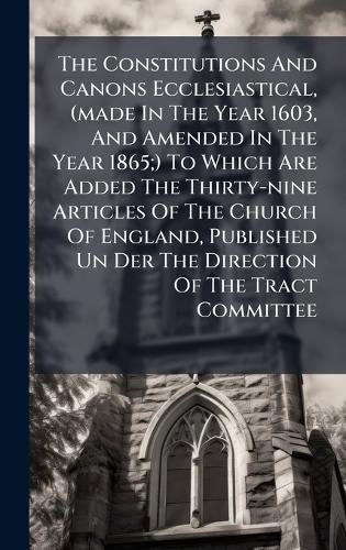 Cover image for The Constitutions And Canons Ecclesiastical, (made In The Year 1603, And Amended In The Year 1865;) To Which Are Added The Thirty-nine Articles Of The Church Of England, Published Un Der The Direction Of The Tract Committee