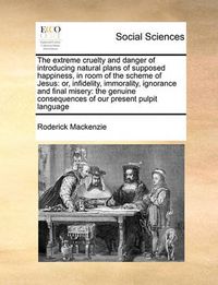 Cover image for The Extreme Cruelty and Danger of Introducing Natural Plans of Supposed Happiness, in Room of the Scheme of Jesus: Or, Infidelity, Immorality, Ignorance and Final Misery: The Genuine Consequences of Our Present Pulpit Language