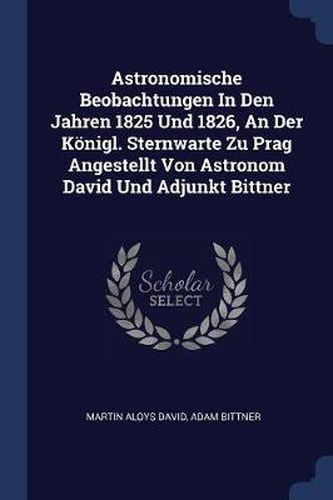 Astronomische Beobachtungen in Den Jahren 1825 Und 1826, an Der Kï¿½nigl. Sternwarte Zu Prag Angestellt Von Astronom David Und Adjunkt Bittner