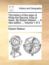 Cover image for The History of the Reign of Philip the Second, King of Spain. by Robert Watson, ... a New Edition. .. Volume 1 of 3