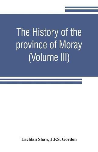 The history of the province of Moray. Comprising the counties of Elgin and Nairn, the greater part of the county of Inverness and a portion of the county of Banff, --all called the province of Moray before there was a division into counties (Volume III)