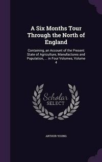 Cover image for A Six Months Tour Through the North of England: Containing, an Account of the Present State of Agriculture, Manufactures and Population, ... in Four Volumes, Volume 4