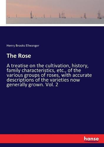 The Rose: A treatise on the cultivation, history, family characteristics, etc., of the various groups of roses, with accurate descriptions of the varieties now generally grown. Vol. 2