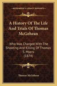 Cover image for A History of the Life and Trials of Thomas McGehean: Who Was Charged with the Shooting and Killing of Thomas S. Myers (1874)