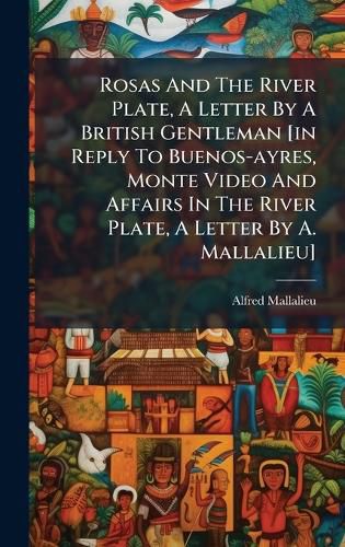Cover image for Rosas And The River Plate, A Letter By A British Gentleman [in Reply To Buenos-ayres, Monte Video And Affairs In The River Plate, A Letter By A. Mallalieu]